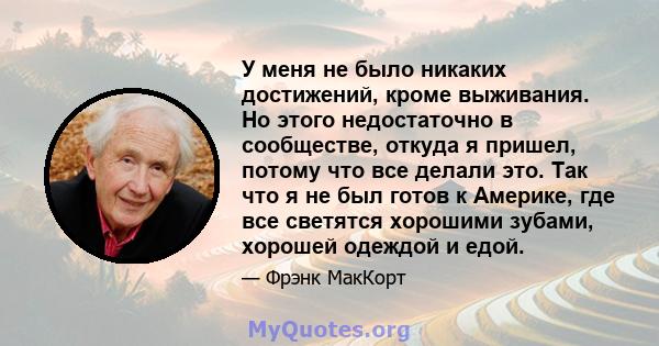 У меня не было никаких достижений, кроме выживания. Но этого недостаточно в сообществе, откуда я пришел, потому что все делали это. Так что я не был готов к Америке, где все светятся хорошими зубами, хорошей одеждой и