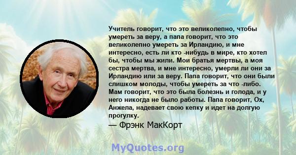 Учитель говорит, что это великолепно, чтобы умереть за веру, а папа говорит, что это великолепно умереть за Ирландию, и мне интересно, есть ли кто -нибудь в мире, кто хотел бы, чтобы мы жили. Мои братья мертвы, а моя