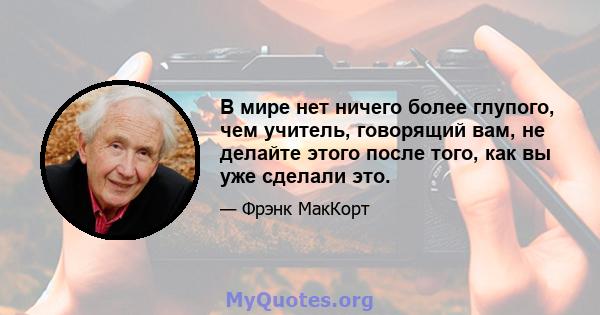 В мире нет ничего более глупого, чем учитель, говорящий вам, не делайте этого после того, как вы уже сделали это.