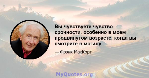 Вы чувствуете чувство срочности, особенно в моем продвинутом возрасте, когда вы смотрите в могилу.