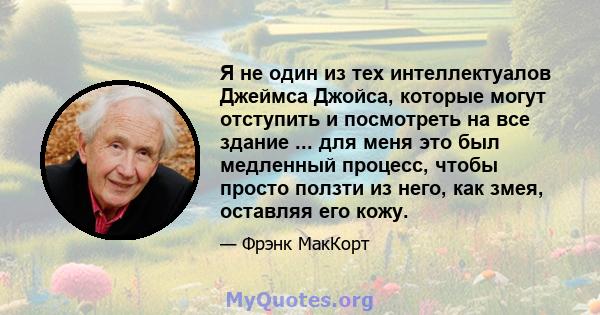 Я не один из тех интеллектуалов Джеймса Джойса, которые могут отступить и посмотреть на все здание ... для меня это был медленный процесс, чтобы просто ползти из него, как змея, оставляя его кожу.