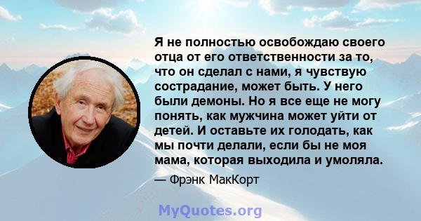 Я не полностью освобождаю своего отца от его ответственности за то, что он сделал с нами, я чувствую сострадание, может быть. У него были демоны. Но я все еще не могу понять, как мужчина может уйти от детей. И оставьте