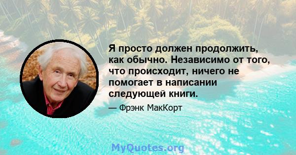 Я просто должен продолжить, как обычно. Независимо от того, что происходит, ничего не помогает в написании следующей книги.