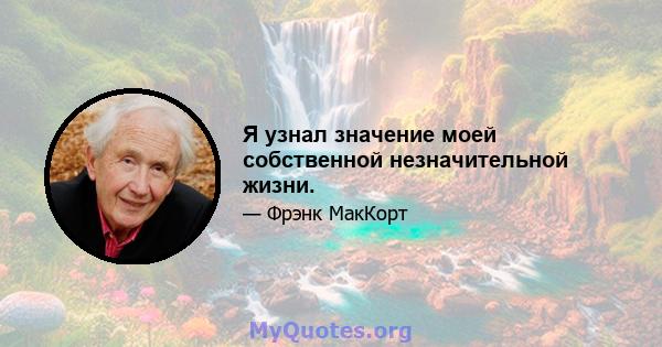 Я узнал значение моей собственной незначительной жизни.