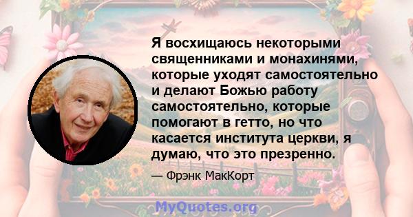 Я восхищаюсь некоторыми священниками и монахинями, которые уходят самостоятельно и делают Божью работу самостоятельно, которые помогают в гетто, но что касается института церкви, я думаю, что это презренно.