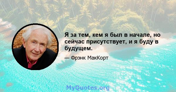 Я за тем, кем я был в начале, но сейчас присутствует, и я буду в будущем.