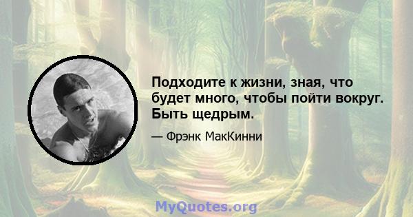 Подходите к жизни, зная, что будет много, чтобы пойти вокруг. Быть щедрым.