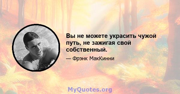 Вы не можете украсить чужой путь, не зажигая свой собственный.