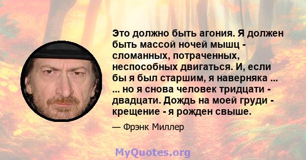 Это должно быть агония. Я должен быть массой ночей мышц - сломанных, потраченных, неспособных двигаться. И, если бы я был старшим, я наверняка ... ... но я снова человек тридцати - двадцати. Дождь на моей груди -