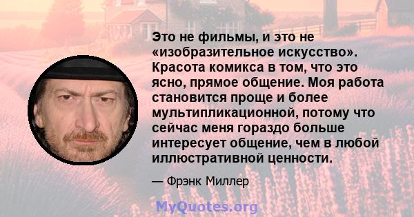 Это не фильмы, и это не «изобразительное искусство». Красота комикса в том, что это ясно, прямое общение. Моя работа становится проще и более мультипликационной, потому что сейчас меня гораздо больше интересует общение, 