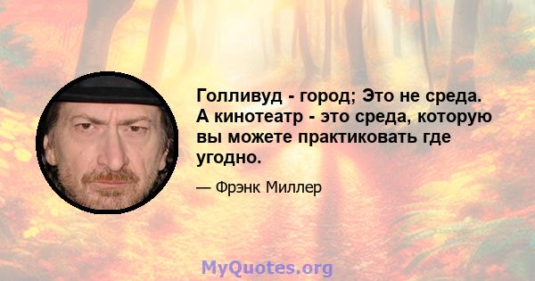 Голливуд - город; Это не среда. А кинотеатр - это среда, которую вы можете практиковать где угодно.