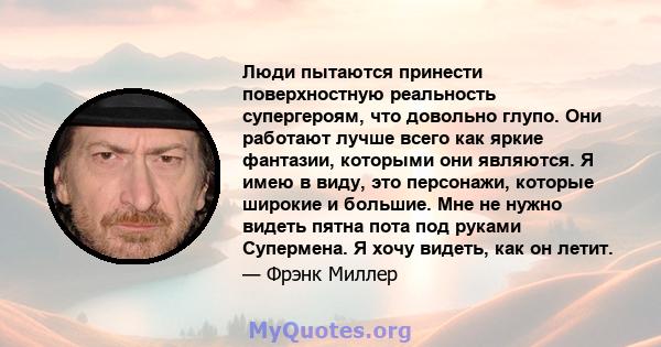 Люди пытаются принести поверхностную реальность супергероям, что довольно глупо. Они работают лучше всего как яркие фантазии, которыми они являются. Я имею в виду, это персонажи, которые широкие и большие. Мне не нужно