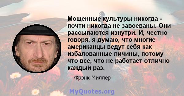 Мощенные культуры никогда - почти никогда не завоеваны. Они рассыпаются изнутри. И, честно говоря, я думаю, что многие американцы ведут себя как избалованные личины, потому что все, что не работает отлично каждый раз.