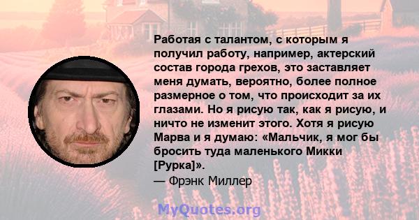 Работая с талантом, с которым я получил работу, например, актерский состав города грехов, это заставляет меня думать, вероятно, более полное размерное о том, что происходит за их глазами. Но я рисую так, как я рисую, и