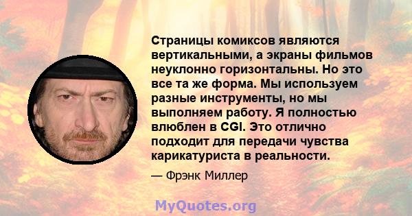 Страницы комиксов являются вертикальными, а экраны фильмов неуклонно горизонтальны. Но это все та же форма. Мы используем разные инструменты, но мы выполняем работу. Я полностью влюблен в CGI. Это отлично подходит для