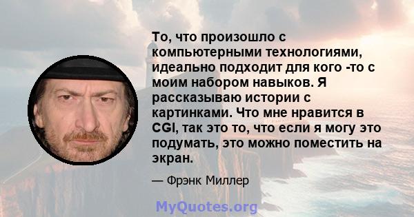 То, что произошло с компьютерными технологиями, идеально подходит для кого -то с моим набором навыков. Я рассказываю истории с картинками. Что мне нравится в CGI, так это то, что если я могу это подумать, это можно