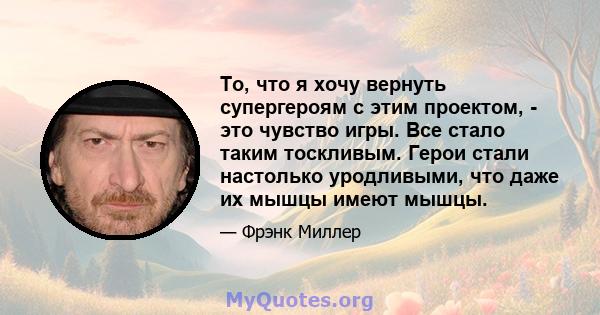 То, что я хочу вернуть супергероям с этим проектом, - это чувство игры. Все стало таким тоскливым. Герои стали настолько уродливыми, что даже их мышцы имеют мышцы.