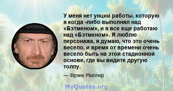 У меня нет унции работы, которую я когда -либо выполнял над «Бэтменом», и я все еще работаю над «Бэтменом». Я люблю персонажа, я думаю, что это очень весело, и время от времени очень весело быть на этой стадионной