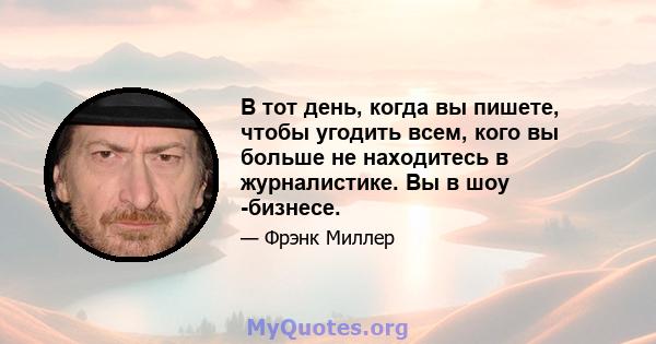 В тот день, когда вы пишете, чтобы угодить всем, кого вы больше не находитесь в журналистике. Вы в шоу -бизнесе.