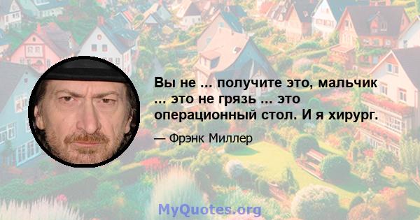 Вы не ... получите это, мальчик ... это не грязь ... это операционный стол. И я хирург.