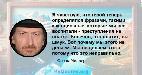 Я чувствую, что герой теперь определялся фразами, такими как одиозные, которые мы все воспитали - преступления не платят. Конечно, это платит, вы шмук. Вот почему мы этого не делаем. Мы не делаем этого, потому что это