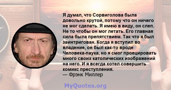 Я думал, что Сорвиголова была довольно крутой, потому что он ничего не мог сделать. Я имею в виду, он слеп. Не то чтобы он мог летать. Его главная сила была препятствием. Так что я был заинтригован. Когда я вступил во