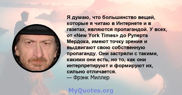 Я думаю, что большинство вещей, которые я читаю в Интернете и в газетах, являются пропагандой. У всех, от «New York Times» до Руперта Мердока, имеют точку зрения и выдвигают свою собственную пропаганду. Они застряли с