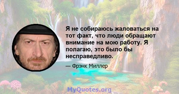 Я не собираюсь жаловаться на тот факт, что люди обращают внимание на мою работу. Я полагаю, это было бы несправедливо.