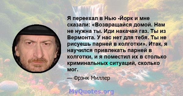 Я переехал в Нью -Йорк и мне сказали: «Возвращайся домой. Нам не нужна ты. Иди накачай газ. Ты из Вермонта. У нас нет для тебя. Ты не рисуешь парней в колготки». Итак, я научился привлекать парней в колготки, и я