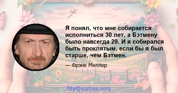 Я понял, что мне собирается исполниться 30 лет, а Бэтмену было навсегда 29. И я собирался быть проклятым, если бы я был старше, чем Бэтмен.