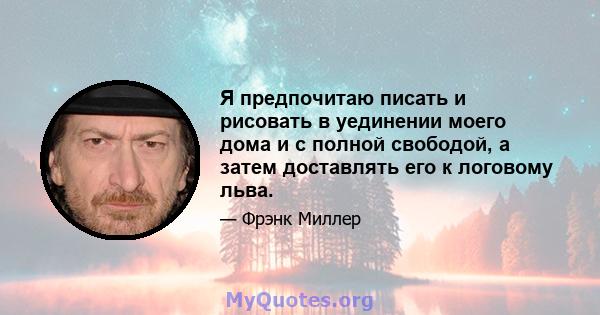 Я предпочитаю писать и рисовать в уединении моего дома и с полной свободой, а затем доставлять его к логовому льва.