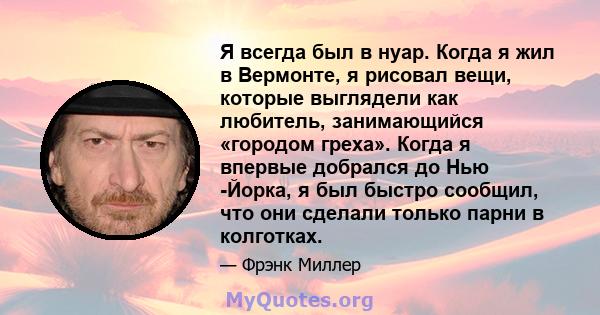 Я всегда был в нуар. Когда я жил в Вермонте, я рисовал вещи, которые выглядели как любитель, занимающийся «городом греха». Когда я впервые добрался до Нью -Йорка, я был быстро сообщил, что они сделали только парни в