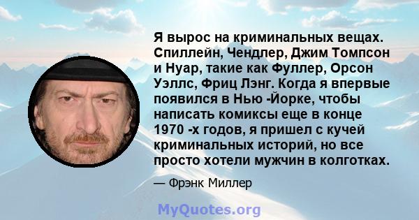 Я вырос на криминальных вещах. Спиллейн, Чендлер, Джим Томпсон и Нуар, такие как Фуллер, Орсон Уэллс, Фриц Лэнг. Когда я впервые появился в Нью -Йорке, чтобы написать комиксы еще в конце 1970 -х годов, я пришел с кучей