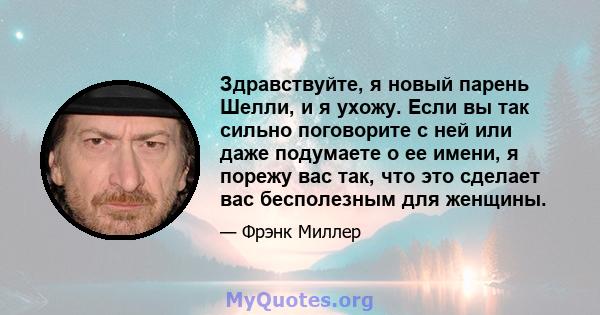 Здравствуйте, я новый парень Шелли, и я ухожу. Если вы так сильно поговорите с ней или даже подумаете о ее имени, я порежу вас так, что это сделает вас бесполезным для женщины.