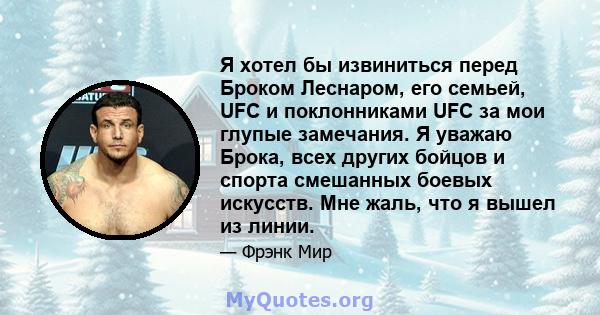 Я хотел бы извиниться перед Броком Леснаром, его семьей, UFC и поклонниками UFC за мои глупые замечания. Я уважаю Брока, всех других бойцов и спорта смешанных боевых искусств. Мне жаль, что я вышел из линии.