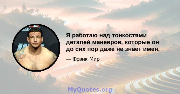 Я работаю над тонкостями деталей маневров, которые он до сих пор даже не знает имен.