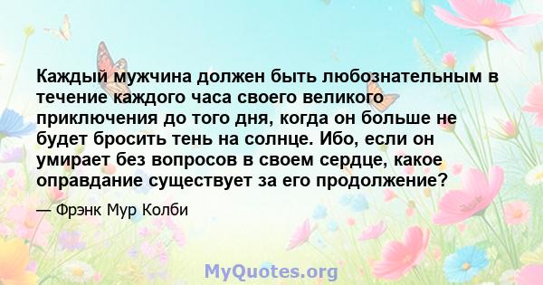 Каждый мужчина должен быть любознательным в течение каждого часа своего великого приключения до того дня, когда он больше не будет бросить тень на солнце. Ибо, если он умирает без вопросов в своем сердце, какое