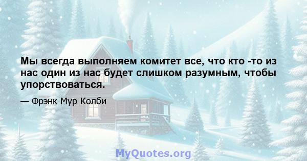 Мы всегда выполняем комитет все, что кто -то из нас один из нас будет слишком разумным, чтобы упорствоваться.