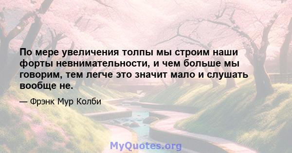 По мере увеличения толпы мы строим наши форты невнимательности, и чем больше мы говорим, тем легче это значит мало и слушать вообще не.