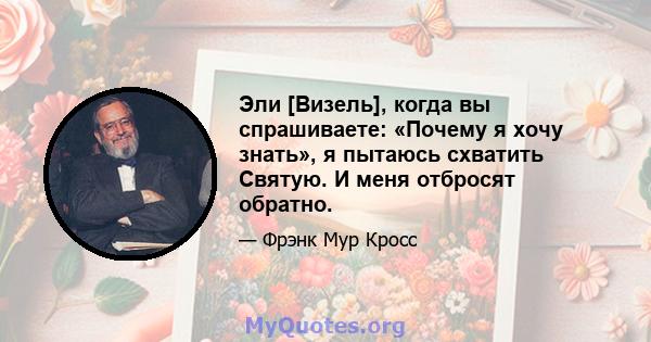 Эли [Визель], когда вы спрашиваете: «Почему я хочу знать», я пытаюсь схватить Святую. И меня отбросят обратно.