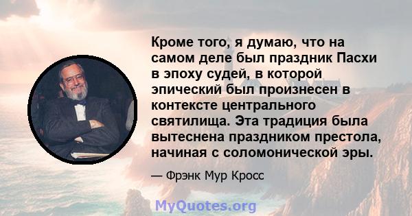 Кроме того, я думаю, что на самом деле был праздник Пасхи в эпоху судей, в которой эпический был произнесен в контексте центрального святилища. Эта традиция была вытеснена праздником престола, начиная с соломонической