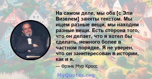 На самом деле, мы оба [с Эли Визелем] заняты текстом. Мы ищем разные вещи, мы находим разные вещи. Есть сторона того, что он делает, что я хотел бы сделать, немного более в частном порядке. Я не уверен, что он