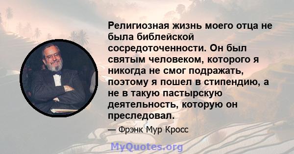 Религиозная жизнь моего отца не была библейской сосредоточенности. Он был святым человеком, которого я никогда не смог подражать, поэтому я пошел в стипендию, а не в такую ​​пастырскую деятельность, которую он