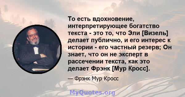 То есть вдохновение, интерпретирующее богатство текста - это то, что Эли [Визель] делает публично, и его интерес к истории - его частный резерв; Он знает, что он не эксперт в рассечении текста, как это делает Фрэнк [Мур 