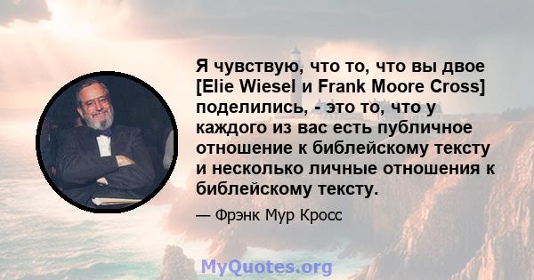 Я чувствую, что то, что вы двое [Elie Wiesel и Frank Moore Cross] поделились, - это то, что у каждого из вас есть публичное отношение к библейскому тексту и несколько личные отношения к библейскому тексту.