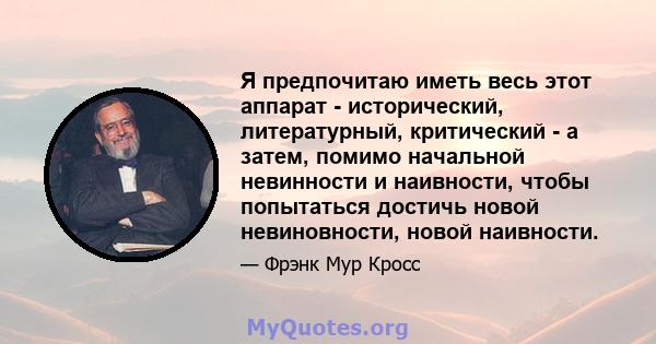 Я предпочитаю иметь весь этот аппарат - исторический, литературный, критический - а затем, помимо начальной невинности и наивности, чтобы попытаться достичь новой невиновности, новой наивности.