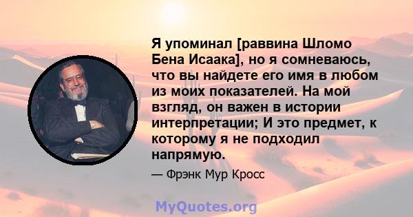 Я упоминал [раввина Шломо Бена Исаака], но я сомневаюсь, что вы найдете его имя в любом из моих показателей. На мой взгляд, он важен в истории интерпретации; И это предмет, к которому я не подходил напрямую.