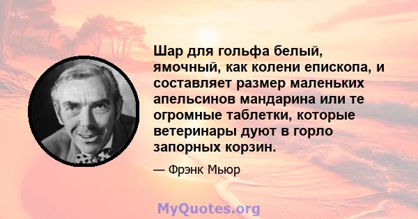 Шар для гольфа белый, ямочный, как колени епископа, и составляет размер маленьких апельсинов мандарина или те огромные таблетки, которые ветеринары дуют в горло запорных корзин.