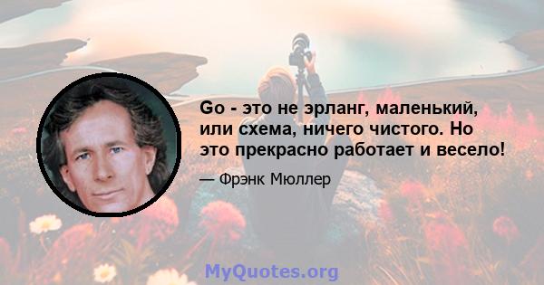 Go - это не эрланг, маленький, или схема, ничего чистого. Но это прекрасно работает и весело!