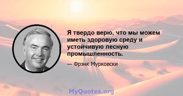 Я твердо верю, что мы можем иметь здоровую среду и устойчивую лесную промышленность.